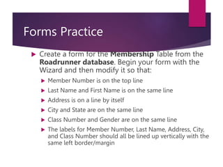 Forms Practice
 Create a form for the Membership Table from the
Roadrunner database. Begin your form with the
Wizard and then modify it so that:
 Member Number is on the top line
 Last Name and First Name is on the same line
 Address is on a line by itself
 City and State are on the same line
 Class Number and Gender are on the same line
 The labels for Member Number, Last Name, Address, City,
and Class Number should all be lined up vertically with the
same left border/margin
 
