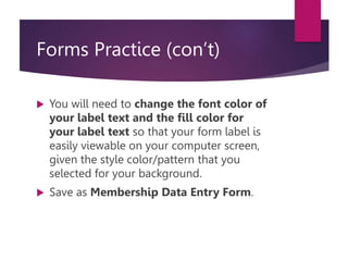 Forms Practice (con’t)
 You will need to change the font color of
your label text and the fill color for
your label text so that your form label is
easily viewable on your computer screen,
given the style color/pattern that you
selected for your background.
 Save as Membership Data Entry Form.
 