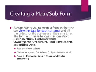 Creating a Main/Sub Form
 Barbara wants you to create a form so that she
can view the data for each customer and all
the orders for the customer at the same time.
The form must have following information:
CustomerNum, CustomerName,
OwnerName, OrderNum, Paid, InvoiceAmt,
and BillingDate.
 Use the Form Wizard.
 Subform layout: Datasheet & Style: International
 Save as Customer (main form) and Order
(subform)
 