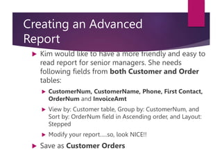 Creating an Advanced
Report
 Kim would like to have a more friendly and easy to
read report for senior managers. She needs
following fields from both Customer and Order
tables:
 CustomerNum, CustomerName, Phone, First Contact,
OrderNum and InvoiceAmt
 View by: Customer table, Group by: CustomerNum, and
Sort by: OrderNum field in Ascending order, and Layout:
Stepped
 Modify your report…..so, look NICE!!
 Save as Customer Orders
 