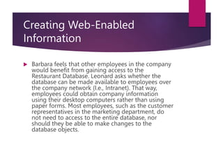 Creating Web-Enabled
Information
 Barbara feels that other employees in the company
would benefit from gaining access to the
Restaurant Database. Leonard asks whether the
database can be made available to employees over
the company network (I.e., Intranet). That way,
employees could obtain company information
using their desktop computers rather than using
paper forms. Most employees, such as the customer
representatives in the marketing department, do
not need to access to the entire database, nor
should they be able to make changes to the
database objects.
 