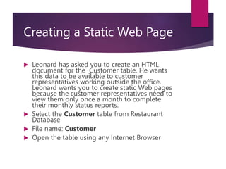 Creating a Static Web Page
 Leonard has asked you to create an HTML
document for the Customer table. He wants
this data to be available to customer
representatives working outside the office.
Leonard wants you to create static Web pages
because the customer representatives need to
view them only once a month to complete
their monthly status reports.
 Select the Customer table from Restaurant
Database
 File name: Customer
 Open the table using any Internet Browser
 