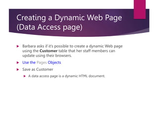 Creating a Dynamic Web Page
(Data Access page)
 Barbara asks if it’s possible to create a dynamic Web page
using the Customer table that her staff members can
update using their browsers.
 Use the Pages Objects
 Save as Customer
 A data access page is a dynamic HTML document.
 