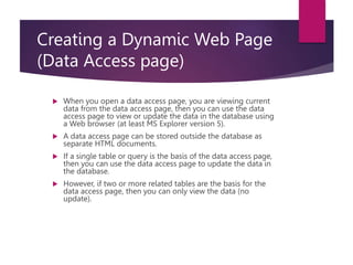 Creating a Dynamic Web Page
(Data Access page)
 When you open a data access page, you are viewing current
data from the data access page, then you can use the data
access page to view or update the data in the database using
a Web browser (at least MS Explorer version 5).
 A data access page can be stored outside the database as
separate HTML documents.
 If a single table or query is the basis of the data access page,
then you can use the data access page to update the data in
the database.
 However, if two or more related tables are the basis for the
data access page, then you can only view the data (no
update).
 