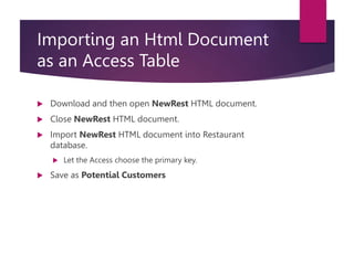 Importing an Html Document
as an Access Table
 Download and then open NewRest HTML document.
 Close NewRest HTML document.
 Import NewRest HTML document into Restaurant
database.
 Let the Access choose the primary key.
 Save as Potential Customers
 