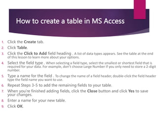 How to create a table in MS Access
1. Click the Create tab.
2. Click Table.
3. Click the Click to Add field heading . A list of data types appears. See the table at the end
of this lesson to learn more about your options.
4. Select the field type . When selecting a field type, select the smallest or shortest field that is
required for your data. For example, don’t choose Large Number if you only need to store a 2-digit
number.
5. Type a name for the field . To change the name of a field header, double-click the field header
type the field name you want to use.
6. Repeat Steps 3-5 to add the remaining fields to your table.
7. When you’re finished adding fields, click the Close button and click Yes to save
your changes.
8. Enter a name for your new table.
9. Click OK.
 