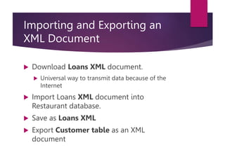 Importing and Exporting an
XML Document
 Download Loans XML document.
 Universal way to transmit data because of the
Internet
 Import Loans XML document into
Restaurant database.
 Save as Loans XML
 Export Customer table as an XML
document
 