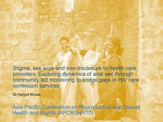Stigma, sex work and non-disclosure to health care
providers: Exploring dynamics of anal sex through
community led monitoring to bridge gaps in HIV care
continuum services
Dr Harjyot Khosa
Asia Pacific Conference on Reproductive and Sexual
Health and Rights (APCRSHR10)
 