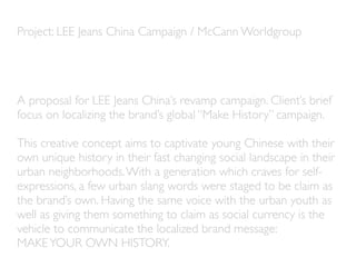 Project: LEE Jeans China Campaign / McCann Worldgroup




A proposal for LEE Jeans China’s revamp campaign. Client’s brief
focus on localizing the brand’s global “Make History” campaign.

This creative concept aims to captivate young Chinese with their
own unique history in their fast changing social landscape in their
urban neighborhoods. With a generation which craves for self-
expressions, a few urban slang words were staged to be claim as
the brand’s own. Having the same voice with the urban youth as
well as giving them something to claim as social currency is the
vehicle to communicate the localized brand message:
MAKE YOUR OWN HISTORY.
 
