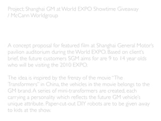 Project: Shanghai GM at World EXPO Showtime Giveaway
/ McCann Worldgroup




A concept proposal for featured ﬁlm at Shanghai General Motor’s
pavilion auditorium during the World EXPO. Based on client’s
brief, the future customers SGM aims for are 9 to 14 year olds
who will be visiting the 2010 EXPO.

The idea is inspired by the frenzy of the movie “The
Transformers” in China, the vehicles in the movie belongs to the
GM brand. A series of mini-transformers are created, each
carrying a personality which reﬂects the future GM vehicle’s
unique attribute. Paper-cut-out DIY robots are to be given away
to kids at the show.
 