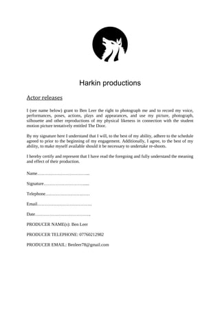 Harkin productions
Actor releases
I (see name below) grant to Ben Leer the right to photograph me and to record my voice,
performances, poses, actions, plays and appearances, and use my picture, photograph,
silhouette and other reproductions of my physical likeness in connection with the student
motion picture tentatively entitled The Door.
By my signature here I understand that I will, to the best of my ability, adhere to the schedule
agreed to prior to the beginning of my engagement. Additionally, I agree, to the best of my
ability, to make myself available should it be necessary to undertake re-shoots.
I hereby certify and represent that I have read the foregoing and fully understand the meaning
and effect of their production.
Name……………………………...
Signature……………………….....
Telephone…………………………
Email……………………………….
Date………………………………..
PRODUCER NAME(s): Ben Leer
PRODUCER TELEPHONE: 07760212982
PRODUCER EMAIL: Benleer78@gmail.com
 