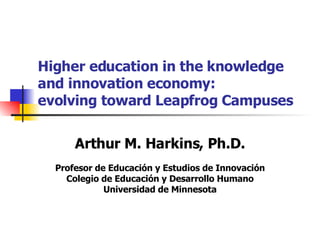 Higher education in the knowledge  and innovation economy: evolving toward Leapfrog Campuses Arthur M. Harkins, Ph.D. Profesor de Educación y Estudios de Innovación Colegio de Educación y Desarrollo Humano Universidad de Minnesota 