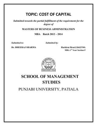 TOPIC: COST OF CAPITAL
Submitted towards the partial fulfillment of the requirement for the
degree of
MASTERS OF BUSINESS ADMINISTRATION
MBA Batch 2012 – 2014
Submitted to: Submitted by:
Dr. DHEERAJ SHARMA Harkirat Brar(120425709)
MBA 1st
Year Section F
SCHOOL OF MANAGEMENT
STUDIES
PUNJABI UNIVERSITY, PATIALA
 