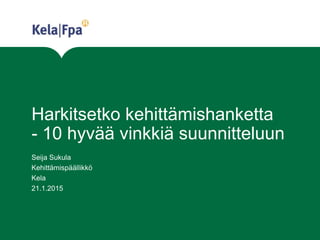 Harkitsetko kehittämishanketta
- 10 hyvää vinkkiä suunnitteluun
Seija Sukula
Kehittämispäällikkö
Kela
21.1.2015
 