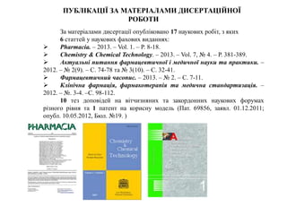За матеріалами дисертації опубліковано 17 наукових робіт, з яких
6 статтей у наукових фахових виданнях:
 Pharmacia. – 2013. – Vol. 1. – P. 8-18.
 Chemistry & Сhemical Technology. – 2013. – Vol. 7, № 4. – Р. 381-389.
 Актуальні питання фармацевтичної і медичної науки та практики. –
2012. – № 2(9). – С. 74-78 та № 3(10). – С. 32-41.
 Фармацевтичний часопис. – 2013. – № 2. – С. 7-11.
 Клінічна фармація, фармакотерапія та медична стандартизація. –
2012. – №. 3-4. –С. 98-112.
10 тез доповідей на вітчизняних та закордонних наукових форумах
різного рівня та 1 патент на корисну модель (Пат. 69856, заявл. 01.12.2011;
опубл. 10.05.2012, Бюл. №19. )
ПУБЛІКАЦІЇ ЗА МАТЕРІАЛАМИ ДИСЕРТАЦІЙНОЇ
РОБОТИ
 