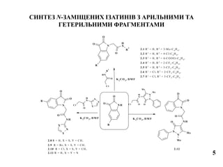 Cl
NH
O
R
2
N
O
O
N
H
O
R
2
R
1
Cl
N
H
O
X
Y
N
NH
O
O
R
N
O
O
NH
O
X
Y
N
R
N
N
Me
Me
O
N
H
OC l
N
N
Me
Me
O NH
O
N
O
O
2.1 R1
= H, R2
= 3-M e-C6
H4
,
2.2 R1
= H, R2
= 4-Cl-C6
H4
,
2.3 R1
= H, R2
= 4-COOEt-C6
H4
,
2.4 R1
= H, R2
= 2-CF3
-C6
H4
,
2.5 R1
= H, R2
= 3-CF3
-C6
H4
,
2.6 R1
= Cl, R2
= 2-CF3
-C6
H4
,
2.7 R1
= Cl, R2
= 3-CF3
-C6
H4
K2
CO 3
, DM F
2.8 R = H, X = S, Y = CH,
2.9 R = Br, X = S, Y = CH,
2.10 R = Cl, X = S, Y = CH,
2.11 R = H, X = Y = N
K2
CO 3
, DM F
2.12
K2
CO 3
, DM F
СИНТЕЗ N-ЗАМІЩЕНИХ ІЗАТИНІВ З АРИЛЬНИМИ ТА
ГЕТЕРИЛЬНИМИ ФРАГМЕНТАМИ
5
 