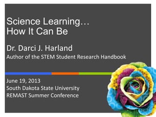 Science Learning…
How It Can Be
Dr. Darci J. Harland
Author of the STEM Student Research Handbook
June 19, 2013
South Dakota State University
REMAST Summer Conference
 