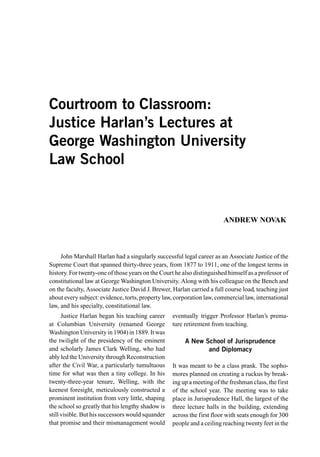 Courtroom to Classroom:
Justice Harlan’s Lectures at
George Washington University
Law School


                                                                        ANDREW NOVAK



     John Marshall Harlan had a singularly successful legal career as an Associate Justice of the
Supreme Court that spanned thirty-three years, from 1877 to 1911, one of the longest terms in
history. For twenty-one of those years on the Court he also distinguished himself as a professor of
constitutional law at George Washington University. Along with his colleague on the Bench and
on the faculty, Associate Justice David J. Brewer, Harlan carried a full course load, teaching just
about every subject: evidence, torts, property law, corporation law, commercial law, international
law, and his specialty, constitutional law.
      Justice Harlan began his teaching career     eventually trigger Professor Harlan’s prema-
at Columbian University (renamed George            ture retirement from teaching.
Washington University in 1904) in 1889. It was
the twilight of the presidency of the eminent           A New School of Jurisprudence
and scholarly James Clark Welling, who had                     and Diplomacy
ably led the University through Reconstruction
after the Civil War, a particularly tumultuous     It was meant to be a class prank. The sopho-
time for what was then a tiny college. In his      mores planned on creating a ruckus by break-
twenty-three-year tenure, Welling, with the        ing up a meeting of the freshman class, the first
keenest foresight, meticulously constructed a      of the school year. The meeting was to take
prominent institution from very little, shaping    place in Jurisprudence Hall, the largest of the
the school so greatly that his lengthy shadow is   three lecture halls in the building, extending
still visible. But his successors would squander   across the first floor with seats enough for 300
that promise and their mismanagement would         people and a ceiling reaching twenty feet in the
 