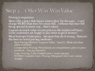  Pricing is important. 
 Must offer a price that leaves ‘some value’ for the user… (can’t 
charge MORE than $100 for a $100 bill… without that $100 bill 
being special in some way… that’s value). 
 Capture as much value in your price as the market will bear… 
(early customers are happy to pay more to get it sooner). 
 Most Startups Underprice… because they do it wrong.. Here are 
the best-to-worst pricing methods: 
1. Best Pricing Method: Capture Value. ($104?).. Must calculate 
value somehow. 
2. Competitive Pricing: Price based on competition’s price or price 
standard. ($59.99 anyone?) 
3. Cost+ Pricing: Fully-loaded costs + some margin 
4. WORST: Variable Cost+ Pricing: Marginal Unit Cost + some 
margin 
 