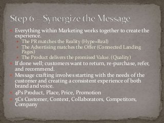  Everything within Marketing works together to create the 
experience. 
 The PR matches the Reality (Hype=Real) 
 The Advertising matches the Offer (Connected Landing 
Pages) 
 The Product delivers the promised Value. (Quality) 
 If done well; customers want to return, re-purchase, refer, 
and recommend. 
 Message crafting involves starting with the needs of the 
customer and creating a consistent experience of both 
brand and voice. 
 4Ps Product, Place, Price, Promotion 
 5Cs Customer, Context, Collaborators, Competitors, 
Company 
 