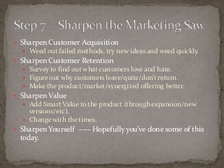  Sharpen Customer Acquisition 
 Weed out failed methods, try new ideas and weed quickly. 
 Sharpen Customer Retention 
 Survey to find out what customers love and hate. 
 Figure out why customers leave/quite/don’t return. 
 Make the product/market/synergized offering better. 
 Sharpen Value 
 Add Smart Value to the product (through expansion/new 
versions/etc). 
 Change with the times. 
 Sharpen Yourself ~~~ Hopefully you’ve done some of this 
today. 
 