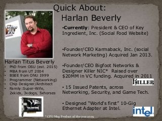 Quick About: 
Harlan Beverly 
Harlan Titus Beverly 
• PhD from OSU (est. 2015) 
• MBA from UT 2004 
• BSEE from ONU 1999 
• Programmer (Networking) 
• Chip Designer/Architect 
• Family:Super-Wife, 
2xkids, 3xdogs, 5xhorses 
•Currently: President & CEO of Key 
Ingredient, Inc. (Social Food Website) 
•Founder/CEO Karmaback, Inc. (social 
Network Marketing) Acquired Jan 2013. 
•Founder/CEO Bigfoot Networks & 
Designer Killer NIC* Raised over 
$20MM in VC funding. Acquired in 2011 
• 15 Issued Patents, across 
Networking, Security, and Game Tech. 
• Designed “World's first” 10-Gig 
Ethernet Adapter at Intel. 
* CPU Mag Product of the year 2009 
 