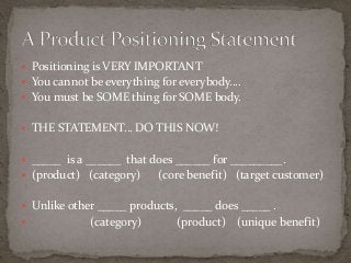  Positioning is VERY IMPORTANT 
 You cannot be everything for everybody…. 
 You must be SOME thing for SOME body. 
 THE STATEMENT… DO THIS NOW! 
 _____ is a ______ that does ______ for _________. 
 (product) (category) (core benefit) (target customer) 
 Unlike other _____ products, _____ does _____ . 
 (category) (product) (unique benefit) 
 