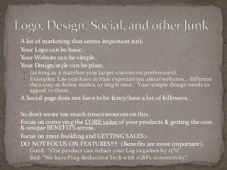  A lot of marketing that seems important isn’t. 
 Your Logo can be basic. 
 Your Website can be simple. 
 Your Design/style can be plain. 
 (as long as it matches your target-customers preferences). 
 Examples: Lawyers have certain expectations about websites… different 
than stay-at-home moms, or single men. Your simple design needs to 
appeal to them. 
 A Social page does not have to be fancy/have a lot of followers. 
 So don’t waste too much time/resources on this. 
 Focus on conveying the CORE value of your products & getting the core 
& unique BENEFITS across. 
 Focus on trust-building and GETTING SALES> 
 DO NOT FOCUS ON FEATURES!!!! (Benefits are more important). 
 Good: “Our product can reduce your Lag in games by 15%”. 
 Bad: “We have Ping-Reduction Tech with 1GBPs connectivity.” 
 