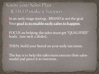  In an early-stage startup.. BRAND is not the goal. 
 Your goal is to enable early sales to happen. 
 FOCUS on helping the sales-team get “QUALIFIED” 
leads.. (see next 2 slides). 
 THEN, build your brand on your early successes. 
 The key is to help the sales team execute their sales-model 
and prove it to investors. 
 