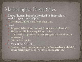  Since a “human being” is involved in direct sales… 
marketing can best help by: 
 Getting qualified leads for the humans. 
 How? 
 Targeted Advertising -> email/phone acquisition -> list. 
 SEO -> email/phone acquisition -> list. 
 (if possible capture some qualifying data for the human 
sales-team). 
 *Harlan’s example: 
 NEVER LOSE SIGHT: 
 Investors/your company needs to be “somewhat scalable”… 
so the marketing you do, needs to be scalable too. 
 