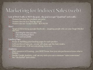  Lots of Web Traffic is NOT the goal… the goal is to get “Qualified” web traffic: 
 Visitors that have the problem you solve 
 Visitors that are in a “buying mood” 
 Visitors that are “ready to click” BUY NOW 
 How? 
 Targeted Advertising (google/facebook)… targeting people who are your Target Market 
who are: 
 Searching for what you solve. 
 Like competing products. 
 Fit a customer profile. 
 Landing Page: 
 Focus on building great landing pages for each product. 
 A/B test them if you can… so you will always get the best results. 
 A/B test ads too… A/B test everything if you can. 
 Analytics. 
 Did I mention A/B testing… you MUST know how your site performs to know what is 
broken. 
 Enable Google Analytics, and use any tools you can to measure “sales conversions” 
 See “the funnel” (next slide) 
 