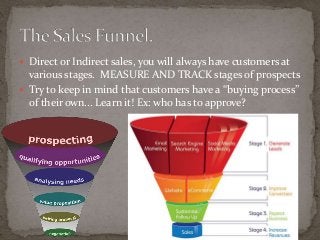  Direct or Indirect sales, you will always have customers at 
various stages. MEASURE AND TRACK stages of prospects 
 Try to keep in mind that customers have a “buying process” 
of their own... Learn it! Ex: who has to approve? 
 