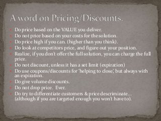  Do price based on the VALUE you deliver. 
 Do not price based on your costs for the solution. 
 Do price high if you can. (higher than you think). 
 Do look at competitors price, and figure out your position. 
 Realize, if you don’t offer the full solution, you can charge the full 
price. 
 Do not discount, unless it has a set limit (expiration) 
 Do use coupons/discounts for ‘helping to close’, but always with 
an expiration. 
 Do give volume discounts. 
 Do not drop price. Ever. 
 Do try to differentiate customers & price descriminate… 
(although if you are targeted enough you won’t have to). 
 