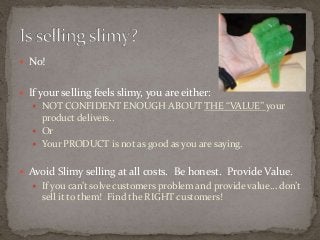  No! 
 If your selling feels slimy, you are either: 
 NOT CONFIDENT ENOUGH ABOUT THE “VALUE” your 
product delivers.. 
 Or 
 Your PRODUCT is not as good as you are saying. 
 Avoid Slimy selling at all costs. Be honest. Provide Value. 
 If you can’t solve customers problem and provide value… don’t 
sell it to them! Find the RIGHT customers! 
 