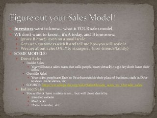  Investors want to know… what is YOUR sales model. 
 WE don’t want to know… it’s A today, and B tomorrow. 
 (prove B now!) even on a small scale. 
 Get 1 or 2 customers with B and tell me how you will scale it. 
 We care about sales ONLY to strangers. (non-friends/family) 
 SOME MODELS: 
 Direct Sales 
 Inside Sales 
 You will have a sales-team that calls people/meet virtually. (e.g. they don’t leave their 
office) 
 Outside Sales 
 Your sales-people are Face-to-Face but outside their place of business, such as Door-to- 
door, trade shows, etc. 
 SOURCE: http://en.wikipedia.org/wiki/Sales#Inside_sales_vs._Outside_sales 
 Indirect Sales 
 You will not have a sales-team… but will close deals by: 
 Internet website 
 Mail order 
 Phone in-order, etc. 
 