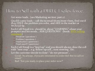 1. Get some leads. (see Marketing section; part 2) 
2. Qualify some leads – call them/email them/meet them, find out if 
they HAVE the problem you solve, and ARE in the market or 
WOULD be. 
3. Each Call/Email/etc. should be about “LEARNING” about your 
prospect and his needs… ASK QUESTIONS! (book: SPIN selling: 
summary) 
 Situation ( questions ) 
 Problem ( questions ) 
 Implication ( questions ) 
 Need-payoff ( questions ) 
4. Each Call/Email is a “level-up” and you should always close the call 
with “next step”… e.g. follow-up call… next meeting.. Etc. 
5. Let the customer decide to close! “do not pressure”… 
1. Good: “As always, if you are interested to order feel free to call or 
email.” 
2. Bad: “Are you ready to place your order now?” 
 