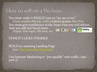  You must make it REALLY easy to “say yes or no.” 
 Clean, simple offering… with 1 Call-to-action: Buy Now 
 You must give confidence to the buyer that you will deliver.. 
And you will not fraud them. 
 Paypal, Visa logos, SSL sites, etc. 
 FEWEST CLICKS POSSIBLE 
 BUILD an amazing Landing Page 
 (see: The Conversion Scientist) 
 Use Internet Marketing to “pre-qualify” web traffic. (see 
part 2) 
 