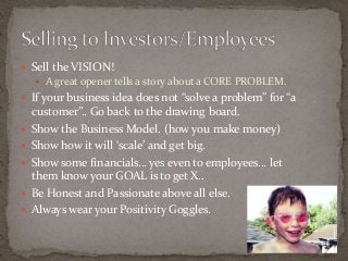  Sell the VISION! 
 A great opener tells a story about a CORE PROBLEM. 
 If your business idea does not “solve a problem” for “a 
customer”.. Go back to the drawing board. 
 Show the Business Model. (how you make money) 
 Show how it will ‘scale’ and get big. 
 Show some financials… yes even to employees… let 
them know your GOAL is to get X.. 
 Be Honest and Passionate above all else. 
 Always wear your Positivity Goggles. 
 