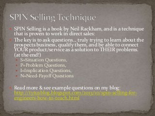  SPIN Selling is a book by Neil Rackham, and is a technique 
that is proven to work in direct sales: 
 The key is to ask questions… truly trying to learn about the 
prospects business, qualify them, and be able to connect 
YOUR product/service as a solution to THEIR problems. 
(at the end!) 
 S=Situation Questions, 
 P=Problem Questions, 
 I=Implication Questions, 
 N=Need-Payoff Questions 
 Read more & see example questions on my blog: 
http://tytusblog.blogspot.com/2013/10/spin-selling-for-engineers- 
how-to-teach.html 

