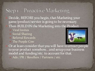  Decide, BEFORE you begin, that Marketing your 
game/product/service is going to be necessary. 
 Then BUILD IN the Marketing into the Product 
 Viral Invites 
 Social Sharing 
 Referral Rewards 
 The Purple Cow 
 Or at least consider that you will have to attract people 
to your product somehow… and setup your business 
model and funding/etc. to account for that. 
 Ads / PR / Resellers / Partners / etc. 
 