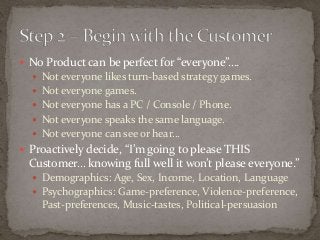  No Product can be perfect for “everyone”…. 
 Not everyone likes turn-based strategy games. 
 Not everyone games. 
 Not everyone has a PC / Console / Phone. 
 Not everyone speaks the same language. 
 Not everyone can see or hear… 
 Proactively decide, “I’m going to please THIS 
Customer… knowing full well it won’t please everyone.” 
 Demographics: Age, Sex, Income, Location, Language 
 Psychographics: Game-preference, Violence-preference, 
Past-preferences, Music-tastes, Political-persuasion 
 