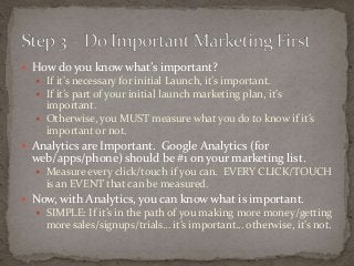  How do you know what’s important? 
 If it’s necessary for initial Launch, it’s important. 
 If it’s part of your initial launch marketing plan, it’s 
important. 
 Otherwise, you MUST measure what you do to know if it’s 
important or not. 
 Analytics are Important. Google Analytics (for 
web/apps/phone) should be #1 on your marketing list. 
 Measure every click/touch if you can. EVERY CLICK/TOUCH 
is an EVENT that can be measured. 
 Now, with Analytics, you can know what is important. 
 SIMPLE: If it’s in the path of you making more money/getting 
more sales/signups/trials… it’s important… otherwise, it’s not. 
 