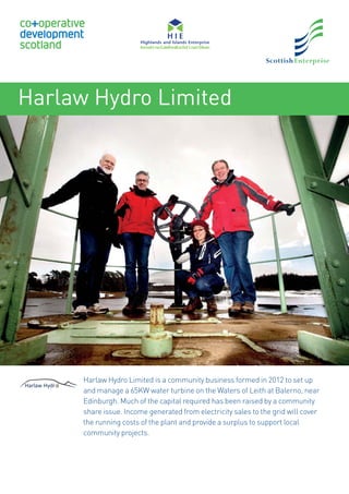 Harlaw Hydro Limited
Harlaw Hydro Limited is a community business formed in 2012 to set up
and manage a 65KW water turbine on the Waters of Leith at Balerno, near
Edinburgh. Much of the capital required has been raised by a community
share issue. Income generated from electricity sales to the grid will cover
the running costs of the plant and provide a surplus to support local
community projects.
 