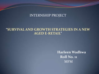 INTERNSHIP PROJECT


“SURVIVAL AND GROWTH STRATEGIES IN A NEW
              AGED E-RETAIL”




                        Harleen Wadhwa
                         Roll No. 11
                            MFM
 