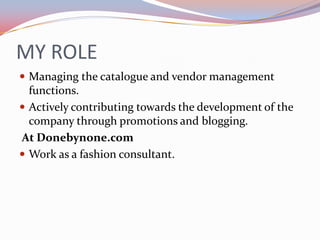 MY ROLE
 Managing the catalogue and vendor management
  functions.
 Actively contributing towards the development of the
  company through promotions and blogging.
At Donebynone.com
 Work as a fashion consultant.
 