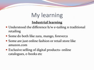 My learning
                     Industrial learning
   Understood the difference b/w e-tailing n traditional
    retailing
   Some do both like zara, mango, forever21
   Some are just online fashion or retail store like
    amazon.com
   Exclusive selling of digital products- online
    catalogues, e-books etc
 