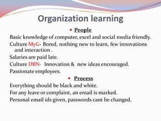 Organization learning
                          People
Basic knowledge of computer, excel and social media friendly.
Culture MyG- Bored, nothing new to learn, few innovations
  and interaction .
Salaries are paid late.
Culture DBN- Innovation & new ideas encouraged.
Passionate employees.
                           Process
Everything should be black and white.
For any leave or complaint, an email is marked.
Personal email ids given, passwords cant be changed.
 