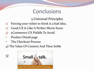 Conclusions
                    5 Universal Principles
1)  Forcing your visitor to think is a bad idea.
2) Good UX Is Like A Perfect Movie Score
3) eCommerce UX Pitfalls To Avoid
• Product Detail page
• The Checkout Process
4) The Value Of Content And Then SoMe

5)
 
