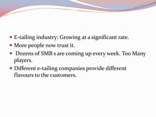  E-tailing industry: Growing at a significant rate.
 More people now trust it.
 Dozens of SMB s are coming up every week. Too Many
  players.
 Different e-tailing companies provide different
  flavours to the customers.
 