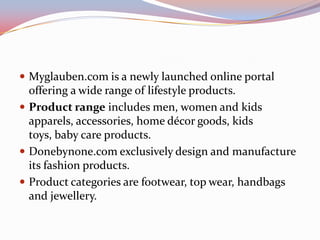  Myglauben.com is a newly launched online portal
  offering a wide range of lifestyle products.
 Product range includes men, women and kids
  apparels, accessories, home décor goods, kids
  toys, baby care products.
 Donebynone.com exclusively design and manufacture
  its fashion products.
 Product categories are footwear, top wear, handbags
  and jewellery.
 